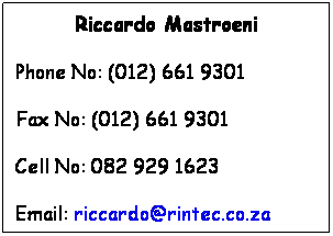 Text Box: Riccardo Mastroeni
Phone No: (012) 661 9301
Fax No: (012) 661 9301
Cell No: 082 929 1623
Email: riccardo@rintec.co.za
