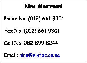 Text Box: Nino Mastroeni
Phone No: (012) 661 9301
Fax No: (012) 661 9301
Cell No: 082 899 8244
Email: nino@rintec.co.za
